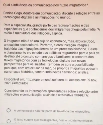 Qual a influência da comunicação nos fluxos migratórios?
Denise Cogo doutora em comunicação discute a relação entre as
tecnologias digitais e as migracôes no mundo.
Para a especialista grande parte das representações e das
experiências que conhecemos dos imigrantes chega pela mídia. 'A
mídia é mediadora das relações , explica.
imigrante não é só um sujeito econômico, mas , explica Cogo,
um sujeito sociocultural . Portanto, a comunicação integra a
trajetória das migrações dentro de um processo histórico. 'Desde
planejamento e o estudo das politicas migratórias para o país de
destino até o contato com amigos e familiares , o encontro dos
fluxos migratórios com as tecnologias digitais traz novas
perspectivas para os sujeitos . Também se abre a possibilidade
para que, com um celular na mão, os próprios imigrantes possam
narrar suas histórias , construindo novos caminhos', analisa.
Disponivel em: http ://operamundi.uol.com br. Acesso em: 09 nov.
2023 (adaptado).
Considerando as informações apresentadas sobre a relação entre
migrações e comunicação , assinale a alternativa CORRETA:
A comunicação não faz parte da trajetória das migrações.
texto sugere que os imigrantes, com o uso de tecnologias