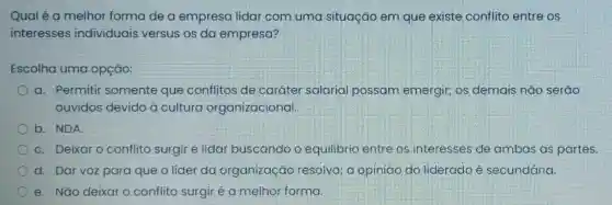 Qualé a melhor forma de a empresa lidar com uma situação em que existe conflito entre os
interesses individuais versus os da empresa?
Escolha uma opção:
a. Permitir somente que conflitos de caráter salarial possam emergir; os demais não serao
ouvidos devido a cultura organizacional.
b. NDA.
C. Deixar O conflito surgir e lidar buscando o equilibrio entre os interesses de ambas as partes.
d. Dar voz para que o líder da organização resolva; a opinião do liderado é secundária.
e. Não deixar o conflito surgir é a melhor forma.