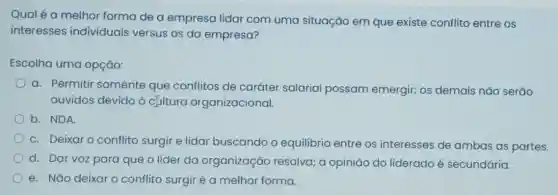 Qual é a melhor forma de a empresa lidar com uma situação em que existe conflito entre os
interesses individuais versus os da empresa?
Escolha uma opção:
a. Permitir somente que conflitos de caráter salarial possam emergir; os demais não serão
ouvidos devido à cultura organizacional.
b. NDA.
C. Deixaro conflito surgir e lidar buscando o equilibrio entre os interesses de ambas as partes.
d. Dar voz para que o líder da organização resolva; a opinião do liderado é secundária.
e. Nǎo deixaro conflito surgiré a melhor forma.