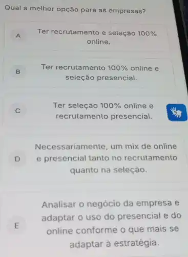 Qual a melhor opção para as empresas?
A ) Ter recrutamento e seleção 100% 
online.
B )
Ter recrutamento 100%  online e
seleção presencial.
C
Ter seleção 100%  online e
recrutamento presencial.
Necessariamente um mix de online
D e presencial tanto no recrutamento
quanto na seleção.
Analisar o negócio da empresa e
E
adaptar o uso do presencial e do