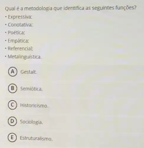 Qual é a metodologia que identifica as seguintes funçōes?
- Expressiva;
- Conotativa;
- Poética;
- Empática;
- Referencial;
- Metalinguística.
A Gestalt.
B Semiótica.
C Historicismo.
D Sociologia.
E Estruturalismo.