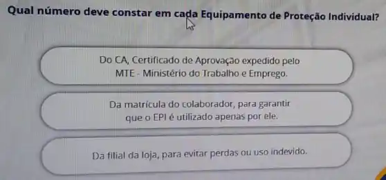 Qual número deve constar em cada Equipamento de Proteção Individual?
Do CA, Certificado de Aprovação expedido pelo
MTE - Ministério do Trabalho e Emprego.
Da matrícula do colaborador, para garantir
que o EPI é utilizado apenas por ele.
Da filial da loja para evitar perdas ou uso indevido.