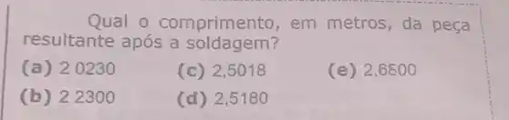 Qual o comprime nto, em metros, da peça
resultante após a soldagem?
(a) 20230
(c) 2,5018
(e) 2,6800
(b) 2.2300
(d) 2,5180