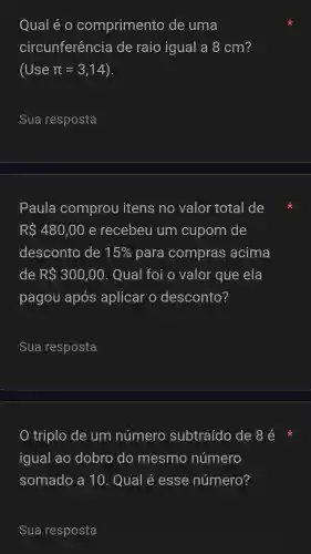 Qual é o comprimento de uma
circunferência de raio igual a 8 cm?
(Use pi =3,14
__
Paula comprou itens no valor total de
RS480,00 e recebeu um cupom de
desconto de 15%  para compras acima
de R 300,00 . Qual foi o valor que ela
pagou após aplicar o desconto?
__
triplo de um número subtraído de 8 é
igual ao dobro do mesmo número
somado a 10. Qual é esse número?
Sua resposta