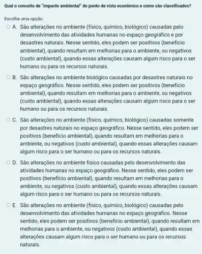 Qual o conceito de "impacto ambiental" do ponto de vista econômico e como são classificados?
Escolha uma opção:
A. São alterações no ambiente (físico , químico, biológico)) causadas pelo
desenvolvimento das atividades humanas no espaço geográfico e por
desastres naturais . Nesse sentido, eles podem ser positivos (beneficio
ambiental), quando resultam em melhorias para o ambiente, ou negativos
(custo ambiental), quando essas alterações causam algum risco para o ser
humano ou para os recursos naturais.
B. São alterações no ambiente biológico causadas por desastres naturais no
espaço geográfico Nesse sentido, eles podem ser positivos (beneficio
ambiental), quando resultam em melhorias para o ambiente, ou negativos
(custo ambiental), quando essas alterações causam algum risco para o ser
humano ou para os recursos naturais.
C. São alterações no ambiente (físico , químico, biológico)causadas somente
por desastres naturais no espaço geográfico . Nesse sentido, eles podem ser
positivos (benefício ambiental), quando resultam em melhorias para o
ambiente, ou negativos (custo ambiental), quando essas alterações causam
algum risco para o ser humano ou para os recursos naturais.
D. São alterações no ambiente físico causadas pelo desenvolvimento das
atividades humanas no espaço geográfico Nesse sentido, eles podem ser
positivos (benefício ambiental), quando resultam em melhorias para o
ambiente, ou negativos (custo ambiental), quando essas alterações causam
algum risco para o ser humano ou para os recursos naturais.
E. São alterações no ambiente (físico , químico, biológico)causadas pelo
desenvolvimento das atividades humanas no espaço geográfico . Nesse
sentido, eles podem ser positivos (benefício ambiental), quando resultam em