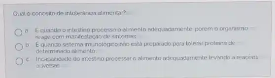 Qual o conceito de intolerância alimentar?
Equando o processo o alimento adequadamente porém o organismo
reage com manifestação de sintomas
b Equando sistema imunológico nào está preparado para tolerar proteina de
determinado alimento
c. Incapacidade do intestino processar o alimento adequadamente levando a reaçoes
adversas