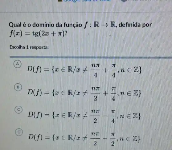 Qual é o domínio da função f:Rarrow R definida por
f(x)=tg(2x+pi )
Escolha 1 resposta:
A
D(f)= xin R/xneq (npi )/(4)+(pi )/(4),nin Z 
A
B
D(f)= xin R,xneq (npi )/(2)+(pi )/(4),nin Z 
B
C
D(f)= xin R/xneq (npi )/(2)-(pi )/(4),nin Z 
C
D
D(f)= xin R/xneq (npi )/(2)-(pi )/(2),nin Z