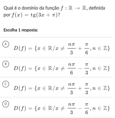 Qual é o domínio da função f:Rarrow R , definida
por f(x)=tg(3x+pi )
Escolha 1 resposta:
A
D(f)= xin R/xneq (npi )/(3)+(pi )/(6),nin Z 
B
D(f)= xin R,xneq (npi )/(6)-(pi )/(3),nin Z 
C
D(f)= xin R,xneq (npi )/(3)+(pi )/(3),nin Z
D