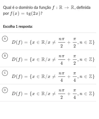 Qual é o domínio da função f:Rarrow R , definida
por f(x)=tg(2x)
Escolha 1 resposta:
A
D(f)= xin R/xneq (npi )/(2)+(pi )/(2),nin Z 
B
D(f)= xin R,xneq (npi )/(4)+(pi )/(2),nin Z 
C
D(f)= xin R/xneq (npi )/(4)+(pi )/(4),nin Z 
D
D(f)= xin R/xneq (npi )/(2)+(pi )/(4),nin Z