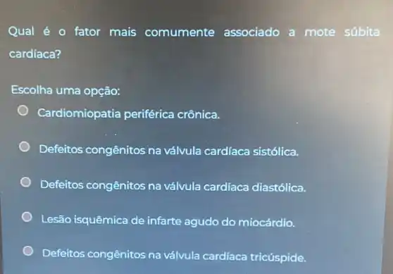 Qual é O fator mais comumente associado a mote súbita
cardíaca?
Escolha uma opção:
Cardiomiopatia periférica crônica.
Defeitos congênitos na válvula cardíaca sistólica.
Defeitos congênitos na válvula cardíaca diastólica.
Lesão isquêmica de infarte agudo c do miocárdio.
Defeitos congênitos na válvula cardíaca tricúspide.