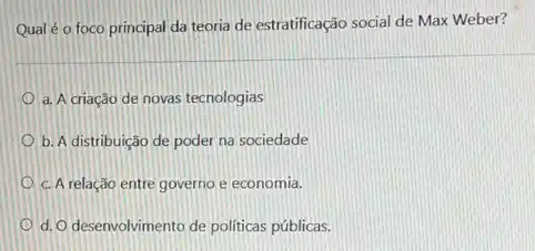 Qual é o foco principal da teoria de estratificação social de Max Weber?
a. A criacâo de novas tecnologias
b. A distribuição de poder na sociedade
c. A relação entre governo e economia.
d. O desenvolvimento de políticas públicas.