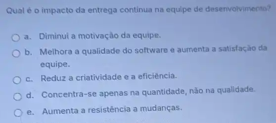 Qual é o impacto da entrega continua na equipe de desenvolvimento?
a. Diminui a motivação da equipe.
b. Melhora a qualidade do software e aumenta a satisfação da
equipe.
c. Reduz a criatividade e a eficiência.
d. Concentra-se apenas na quantidade, não na qualidade.
e. Aumenta a resistência a mudanças.