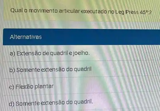 Qual o movimento articular executado no Leg Press 45^circ 
Alternativas
a) Extensão de quadril e joelho.
b) Somente extensão do quadril
c) Flexão plantar
d) Somente extensão do quadril.