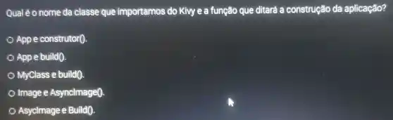 Qual é o nome da classe que importamos do Kivy e a função que ditará a construção da aplicação?
App e construtor().
App e build().
MyClass e build().
Image e Asynclmage0.
Asyclmage e Build().