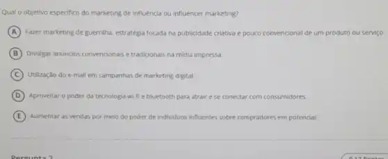 Qual o objetivo especifico do marketing de influêncla ou influencer marketing?
A Fazer marketing de guerrilha estratégia focada na publicidade criativa e pouco convencional de um produto ou serviço.
B Divulgar anúncios convencionais e tradicionais na midia impressa.
C Utilização do e-mall em campanhas de marketing digital.
D Aproveitar o poder da tecnologia wi-fie bluetooth para atrair ese conectar com consumidores.
E Aumentar as vendas por meio do poder de individuos influentes sobre compradores em potencial.