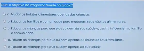 Qual O objetivo do Programa Saúde na Escola?
a. Mudar os hábitos alimentares apenas das crianças.
b. Educar as familias e comunidade para mudarem seus hábitos alimentares.
c. Educar as crianças para que elas cuidem da sua saúde e assim, influenciem a familia
e comunidade.
d. Educar as crianças para que cuidem apenas da saúde de seus familiares.
e. Educar as crianças para que cuidem apenas da sua saúde.