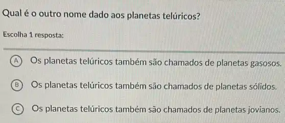 Qual é o outro nome dado aos planetas telúricos?
Escolha 1 resposta:
A Os planetas telúricos também são chamados de planetas gasosos.
B Os planetas telúricos também são chamados de planetas sólidos.
C Os planetas telúricos também são chamados de planetas jovianos.