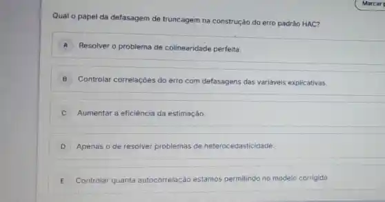 Qual o papel da defasagem de truncagem na construção do erro padrão HAC?
A ) Resolver o problema de colinearidade perfeita.
B ) Controlar correlações do erro com defasagens das variáveis explicativas.
C Aumentar a eficiência da estimação.
D Apenas o de resolver problemas de heterocedasticidade.
E Controlar quanta autocorrelação estamos permitindo no modelo corrigido. E