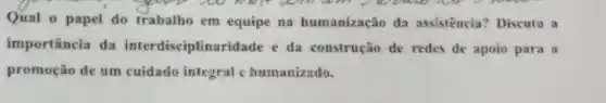 Qual o papel do trabalho em equipe na humanização da assistência? Discuta a
importância da interdisciplinaridade e da construção de redes de apoio para a
promoção de um cuidado integral e humanizado.