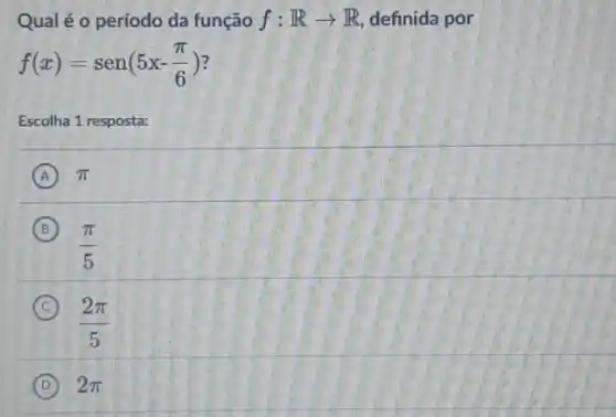 Qual é o período da função f:Rarrow R definida por
f(x)=sen(5x-(pi )/(6))
Escolha 1 resposta:
A pi 
B
(pi )/(5)
C
(2pi )/(5)
D 2pi