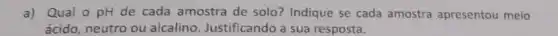 a) Qual o pH de cada amostra de solo? Indique se cada amostra apresentou meio
ácido, neutro ou alcalino. Justificando a sua resposta.