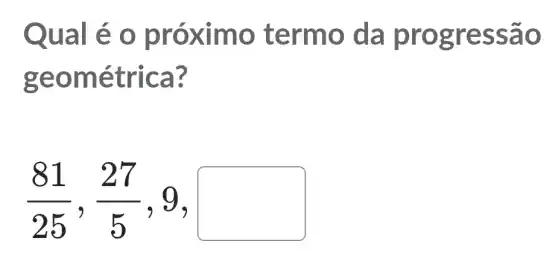 Qual é o pr óximo termo d a progre ssao
geom étrica ?
(81)/(25),(27)/(5) , 9, square