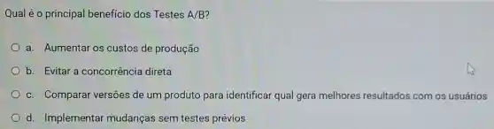 Qual é o principal benefício dos Testes A/B
a. Aumentar os custos de produção
b. Evitar a concorrência direta
c. Comparar versões de um produto para identificar qual gera melhores resultados com os usuários
d. Implementar mudanças sem testes prévios