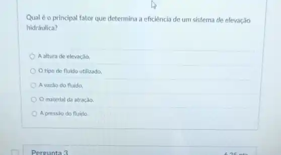 Qual é o principal fator que determina a eficiência de um sistema de elevação
hidráulica?
A altura de elevação.
tipo de fluido utilizado.
A vazǎo do fluido.
material da atração.
A pressão do fluido.
Pergunta 3