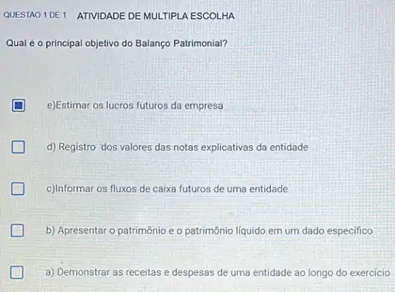 Qual é o principal objetivo do Balanço Patrimonial?
D e)Estimar os lucros futuros da empresa
d) Registro 'dos valores das notas explicativas da entidade
c)Informar os fluxos de caixa futuros de uma entidade
b) Apresentar o patrimônio e o patrimônio líquido em um dado especifico
a) Demonstrar as receitas e despesas de uma entidade ao longo do exercicio