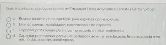 Qual é o principal objetivo do curso de Educação Fisica Adaptada e Esportes Paralimpicos?
a. Ensinar técnicas de competição para esportes convencionais.
b Ensinar apenas modalidades convencionais de esportes.
C. Capacitar profissionais para atuar no esporte de alto rendimento.
d Capacitar profissionais dagogicamente na educação fisica adaptada e no
ensino dos paralimpicos