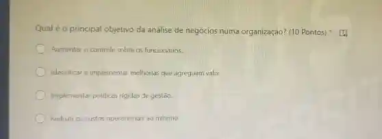 Qual é o principal objetivo da análise de negócios numa organização? (10 Pontos)
Aumentar o controle sobre os funcionários.
Identificar e implementar melhorias que agreguem valor
Implementar politicas rigidas de gestão.
Reduzir os custos operacionais ao mínimo.