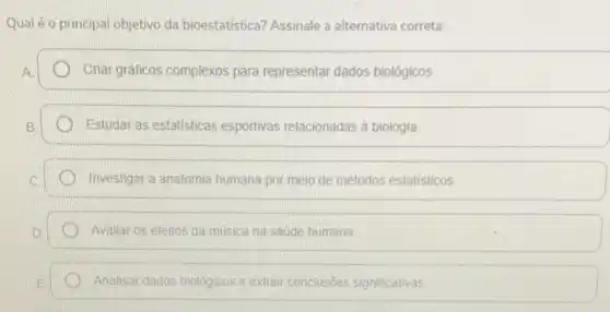 Qual é o principal objetivo da bioestatística? Assinale a alternativa correta:
Criar gráficos complexos para representar dados biológicos.
Estudar as estatisticas esportivas relacionadas à biologia
Investigar a anatomia humana por meio de métodos estatisticos
Avaliar os efeitos da música na saúde humana.
Analisar dados biológicos e extrair conclusôes significativas