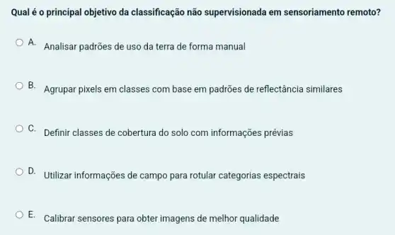 Qual é o principal objetivo da classificação não supervisionada em sensoriamento remoto?
A. Analisar padrões de uso da terra de forma manual
B. Agrupar pixels em classes com base em padrões de reflectância similares
C. Definir classes de cobertura do solo com informações prévias
D. Utilizar informações de campo para rotular categorias espectrais
E. Calibrar sensores para obter imagens de melhor qualidade