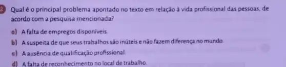 Qual é o principal problema apontado no texto em relação à vida profissional das pessoas, de
acordo com a pesquisa mencionada?
a) A falta de empregos disponíveis.
b) A suspeita de que seus trabalhos são inúteis e não fazem diferença no mundo.
c) A ausência de qualificação profissional.
d) A falta de reconhecimento no local de trabalho.