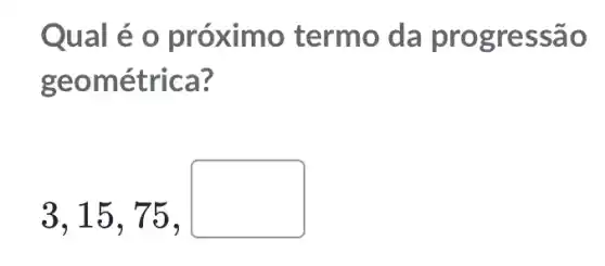 Qual é o próximo termo da prog ressao
geométrica?
3,15,75