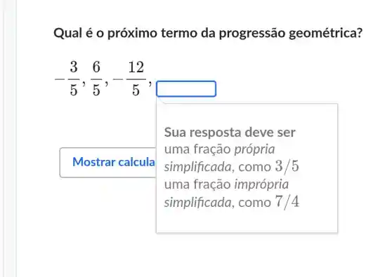 Qual é o próximo termo da progressão geométrica?
-(3)/(5),(6)/(5),-(12)/(5)
Mostrar calcula
Sua resposta deve ser
uma fração própria
simplificada , como 3/5
uma fração imprópria
simplificada , como 7/4