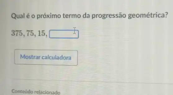 Qualé o próximo termo da progressão geométrica?
375,75,15