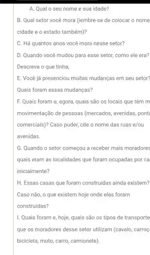 A. Qual o seu nome e sua idade?
B. Qual setor você mora (lembre-se de colocar o nome
cidade e o estado também)?
C. Há quantos anos você mora nesse setor?
D. Quando você mudou para esse setor, como ele era?
Descreva o que tinha,
E. Você já presenciou muitas mudanças em seu setor?
Quais foram essas mudanças?
F. Quais foram e , agora, quais são os locais que têm m
movimentação de pessoas (mercados , avenidas, pont
comerciais)? Caso puder, cite o nome das ruas e/ou
avenidas.
G. Quando o setor começou a receber mais moradores
quais eram as localidades que foram ocupadas por ca
inicialmente?
H. Essas casas que foram construídas ainda existem?
Caso não, o que existem hoje onde elas foram
construídas?
I. Quais foram e , hoje, quais são os tipos de transporte
que os moradores desse setor utilizam (cavalo, carroç