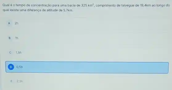 Qual é o tempo de concentração para uma bacia de 325km^2 comprimento de talvegue de 19,4km ao longo do
qual existe uma diferença de altitude de 57km.
A 2h
B 1h
1,5h
D square 
E 2,5h