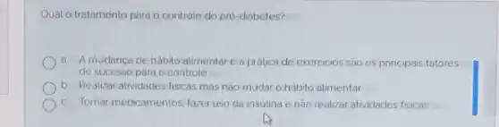 Qual o tratamento para o controle do pré -diabetes?
a. Amudanca de hábito alimentar e a prática de exercicios são os principais fatores
de sucesso para o controle
b. Realizar atividades fisicas mas nào mudar o hábito alimentar
c. Tomar medicamentos fazer uso da insulina e não realizar atividades fisicas