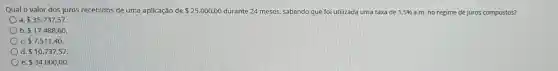 Qual o valor dos juros recebidos de uma aplicação de 25.000,00	24 meses, sabendo que foi utilizada uma taxa de 1,5%  a.m. no regime de juros compostos?
a 35.737.57
b 17.488,60
c 7.511,40.
d 10.737,57
e 34.000,00