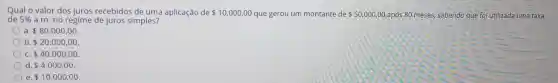 Qual o valor dos juros recebidos de uma aplicação de 10.000,00 que gerou um montante de 50.000,00 após 80 meses,sabendo que foi utilizada uma taxa
de 5%  a.m. no regime de juros simples?
a. 80.000,00
b 20.000,00
C 40.000,00
d. 4.000,00
e. 10.000,00