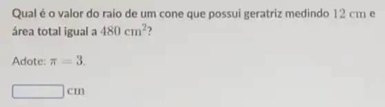 Qual é o valor do raio de um cone que possui geratriz medindo 12 cm e
área total igual a 480cm^2
Adote: pi =3
square  cm