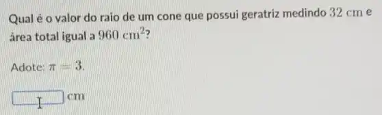 Qual é o valor do raio de um cone que possui geratriz medindo 32 cme
área total igual a 960cm^2
Adote: pi =3
square  cm
II