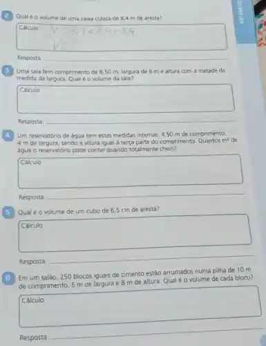 Qualé o volume de uma caixa cúbica de 8,4 m de aresta?
Cálculo
Resposta:
__
Uma sala tem comprimento de 8,50 m largura de 6 m e altura com a metade da
medida da largura. Qual é o volume da sala?
square 
intend
Resposta:
4
Um reservatório de água tem estas medidas internas 4,50 m de comprimento,
4 m de largura , sendo a altura igual à terça parte do comprimento. Quantos
m^3 de
água o reservatório pode conter quando totalmente cheio?
square 
Resposta:
5 Qual é o volume de um cubo de 6.5 cm de aresta?
square 
Resposta:
__
Em um salão, 250 blocos iguais de cimento estão arrumados numa pilha de 10 m
de comprimento, 6 m de largura e 8 m de altura. Qual é o volume de cada bloco?
square 
Resposta: