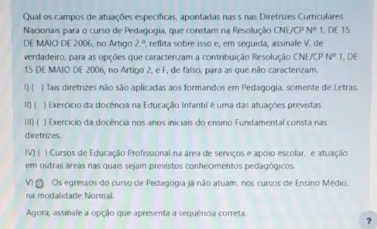 Qual os campos de atuações especificas, apontadas nas s nas Diretrizes Curriculares
Nacionais para o curso de Pedagogia, que constam na Resolução CNE/CPN^circ  1, DE 15
DE MAIO DE 2006 no Artigo 2.^circ  reflita sobre isso e em seguida, assinale V.de
verdadeiro, para as opções que caracterizam a contribuição Resolução CNE/CPN^circ  1, DE
15 DE MAIO DE 2006, no Artigo 2 e F, de falso para as que não caracterizam.
I) ( ) Tais diretrizes não são aplicadas aos formandos em Pedagogia, somente de Letras.
II) ( ) Exercicio da docência na Educação Infantil é uma das atuações previstas
III) ( ) Exercicio da docência nos anos iniciais do ensino Fundamental consta nas
diretrizes.
IV) ( ) Cursos de Educação Profissional na área de serviços e apoio escolar, e atuação
em outras áreas nas quals sejam previstos conhecimentos pedagógicos.
V) Os egressos do curso de Pedagogia já nào atuam, nos cursos de Ensino Médio,
na modalidade Normal.
Agora, assinale a opção que apresenta a sequencia correta.