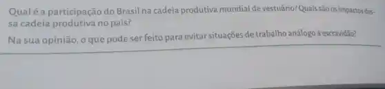 Qualé a participação do Brasil na cadeia produtiva mundial de vestuário?Quais são os impactos des-
sa cadeia produtiva no país?
Na sua opinião, 0 que pode ser feito para evitar situações de trabalho análogo à escravidão?