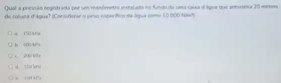 Qual a pressão registrada por um manometro instalado no fundo de uma caixa d'égua que armazena 20 metros
de coluna d'água? (Considerar o peso especifico da água como 10.000N/m^3
a. 150 kPa
b. 400 kPa
c. 200 kPa
d. 320 kPa
e. 100 kPa