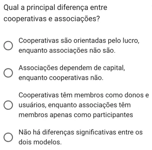 Qual a princip al diferença entre
coop erativas e ass ociacôes?
Cooperativas são orientadas pelo lucro,
enquanto as sociações não são.
Associações dependem de capital,
enquanto cooperativas não.
Cooperativas têm membros como donos e
usuários , enquanto associações têm
membro s apenas como participantes
Não há diferenças significativas entre os