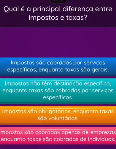 Qual é a principa I diferença entre
impostos e taxas?
Impostos são cobrados por serviços
especificos , enquanto taxas são gerais.
Impostos não têm destinação especifica,
enquanto taxas são por servicos
específicos.
Impostos são obrigatório s, enquanto taxas
são voluntárias.
mpostos são cobrados apenas de empresas
enquanto taxas são cobradas de indivíduos.